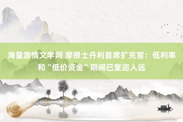 海量激情文学网 摩根士丹利首席扩充官：低利率和“低价资金”期间已室迩人远