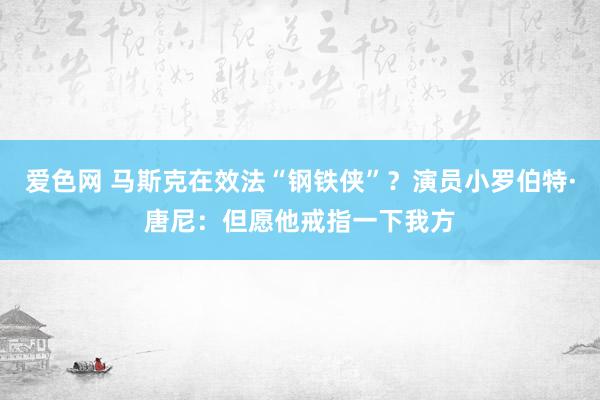 爱色网 马斯克在效法“钢铁侠”？演员小罗伯特·唐尼：但愿他戒指一下我方