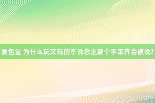 爱色堂 为什么玩文玩的东说念主戴个手串齐会被说?