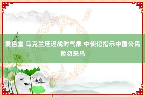 爱色堂 乌克兰延迟战时气象 中使馆指示中国公民暂勿来乌