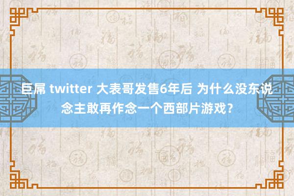 巨屌 twitter 大表哥发售6年后 为什么没东说念主敢再作念一个西部片游戏？