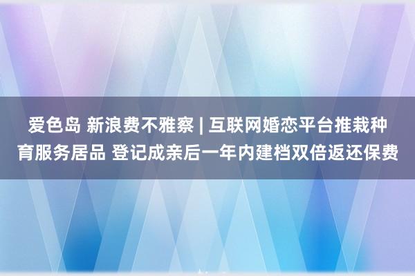 爱色岛 新浪费不雅察 | 互联网婚恋平台推栽种育服务居品 登记成亲后一年内建档双倍返还保费