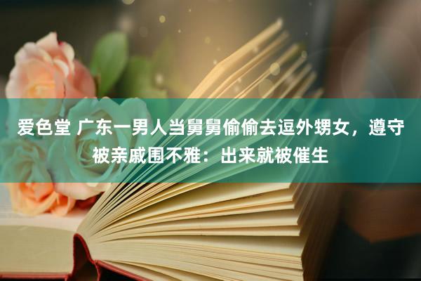 爱色堂 广东一男人当舅舅偷偷去逗外甥女，遵守被亲戚围不雅：出来就被催生