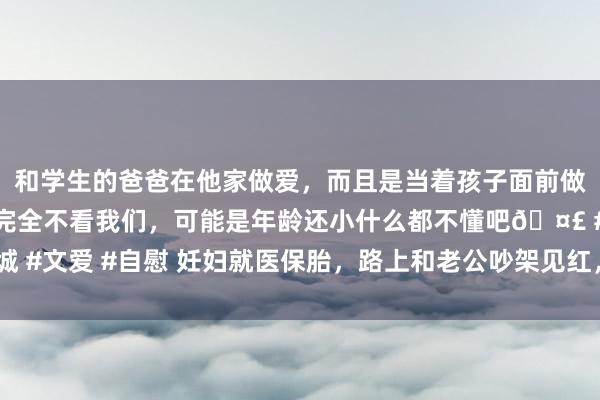 和学生的爸爸在他家做爱，而且是当着孩子面前做爱，太刺激了，孩子完全不看我们，可能是年龄还小什么都不懂吧🤣 #同城 #文爱 #自慰 妊妇就医保胎，路上和老公吵架见红，丈夫自扇耳光1000下求饶