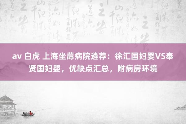 av 白虎 上海坐蓐病院遴荐：徐汇国妇婴VS奉贤国妇婴，优缺点汇总，附病房环境