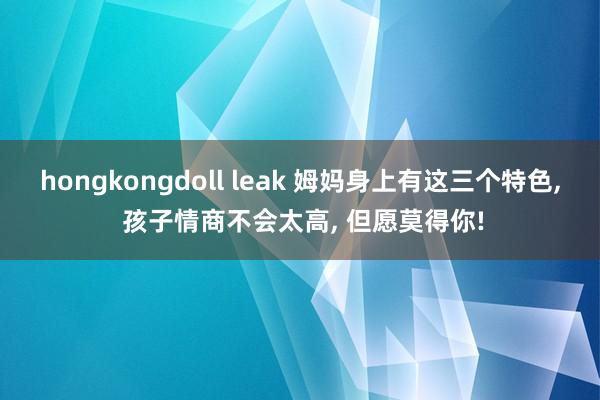 hongkongdoll leak 姆妈身上有这三个特色， 孩子情商不会太高， 但愿莫得你!