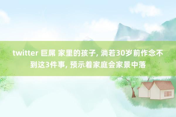 twitter 巨屌 家里的孩子， 淌若30岁前作念不到这3件事， 预示着家庭会家景中落