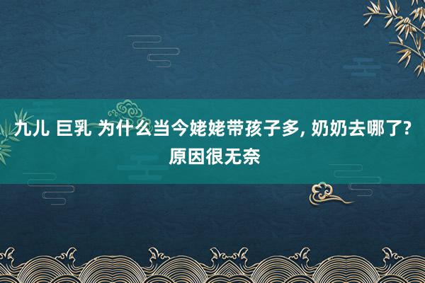 九儿 巨乳 为什么当今姥姥带孩子多， 奶奶去哪了? 原因很无奈