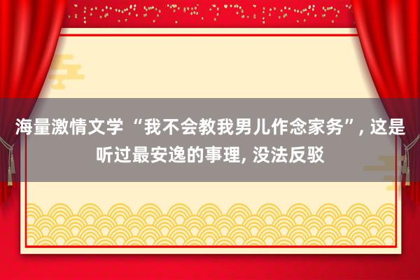 海量激情文学 “我不会教我男儿作念家务”， 这是听过最安逸的事理， 没法反驳