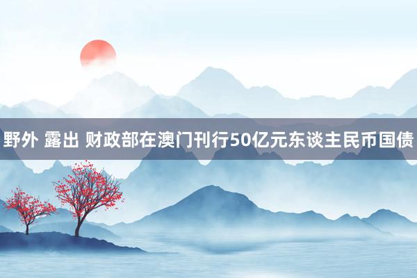 野外 露出 财政部在澳门刊行50亿元东谈主民币国债