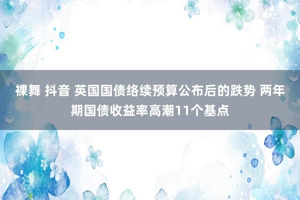 裸舞 抖音 英国国债络续预算公布后的跌势 两年期国债收益率高潮11个基点