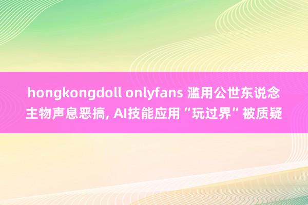 hongkongdoll onlyfans 滥用公世东说念主物声息恶搞， AI技能应用“玩过界”被质疑