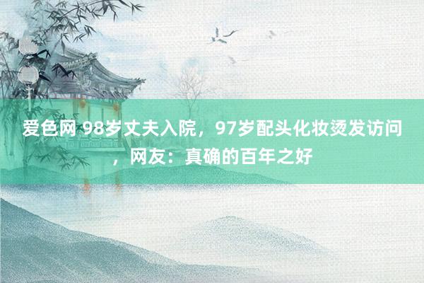 爱色网 98岁丈夫入院，97岁配头化妆烫发访问，网友：真确的百年之好