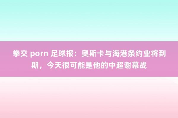 拳交 porn 足球报：奥斯卡与海港条约业将到期，今天很可能是他的中超谢幕战