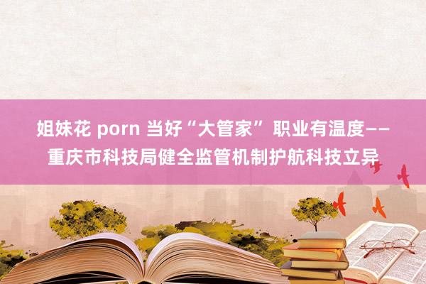 姐妹花 porn 当好“大管家” 职业有温度——重庆市科技局健全监管机制护航科技立异