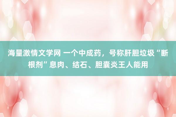 海量激情文学网 一个中成药，号称肝胆垃圾“断根剂”息肉、结石、胆囊炎王人能用