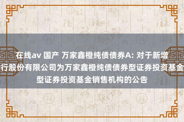 在线av 国产 万家鑫橙纯债债券A: 对于新增上海浦东发展银行股份有限公司为万家鑫橙纯债债券型证券投资基金销售机构的公告