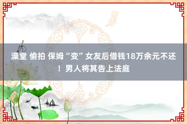 澡堂 偷拍 保姆“变”女友后借钱18万余元不还！男人将其告上法庭