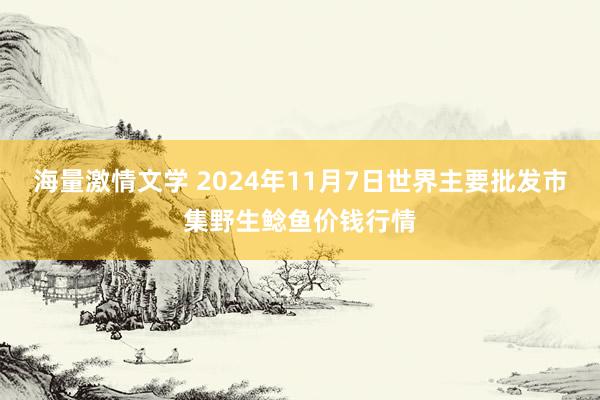 海量激情文学 2024年11月7日世界主要批发市集野生鲶鱼价钱行情