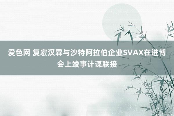 爱色网 复宏汉霖与沙特阿拉伯企业SVAX在进博会上竣事计谋联接