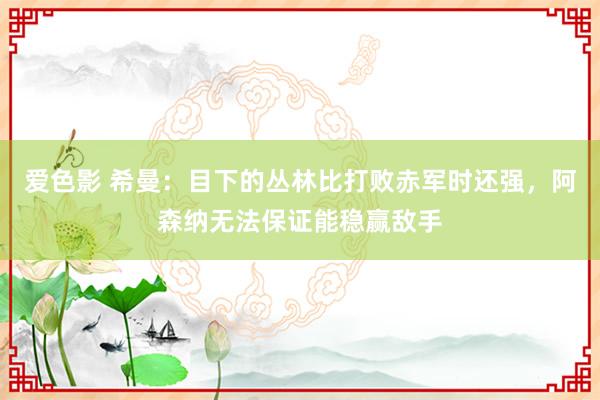 爱色影 希曼：目下的丛林比打败赤军时还强，阿森纳无法保证能稳赢敌手