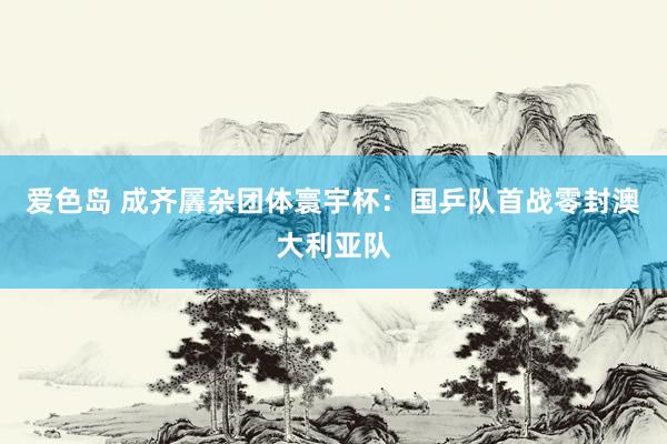 爱色岛 成齐羼杂团体寰宇杯：国乒队首战零封澳大利亚队