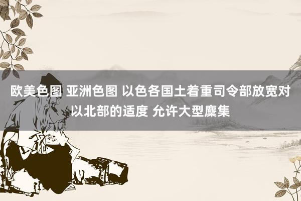 欧美色图 亚洲色图 以色各国土着重司令部放宽对以北部的适度 允许大型麇集