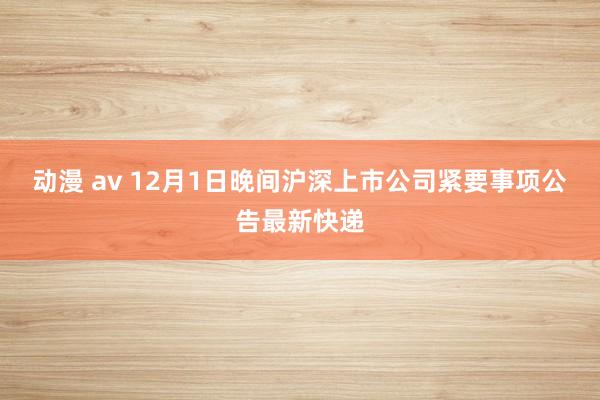 动漫 av 12月1日晚间沪深上市公司紧要事项公告最新快递