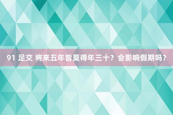 91 足交 将来五年皆莫得年三十？会影响假期吗？