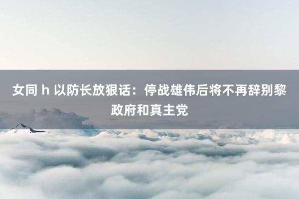 女同 h 以防长放狠话：停战雄伟后将不再辞别黎政府和真主党