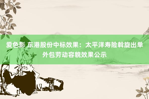 爱色影 东港股份中标效果：太平洋寿险斡旋出单外包劳动容貌效果公示