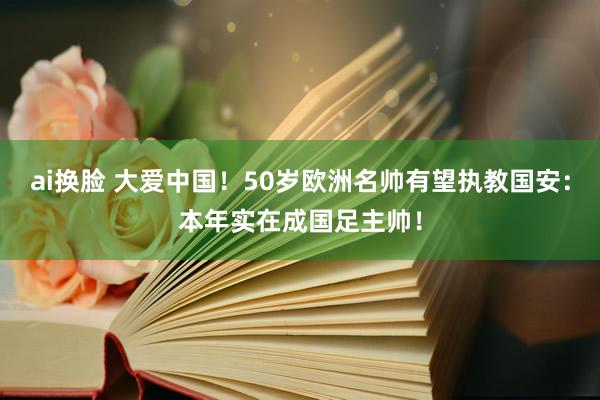 ai换脸 大爱中国！50岁欧洲名帅有望执教国安：本年实在成国足主帅！