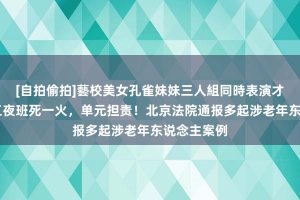 [自拍偷拍]藝校美女孔雀妹妹三人組同時表演才藝 超龄职工夜班死一火，单元担责！北京法院通报多起涉老年东说念主案例