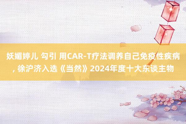 妖媚婷儿 勾引 用CAR-T疗法调养自己免疫性疾病， 徐沪济入选《当然》2024年度十大东谈主物