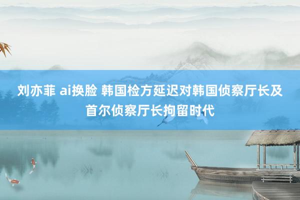 刘亦菲 ai换脸 韩国检方延迟对韩国侦察厅长及首尔侦察厅长拘留时代