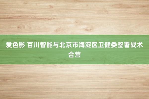 爱色影 百川智能与北京市海淀区卫健委签署战术合营