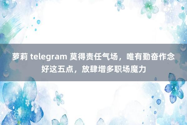 萝莉 telegram 莫得责任气场，唯有勤奋作念好这五点，放肆增多职场魔力