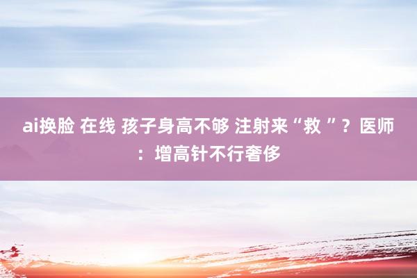 ai换脸 在线 孩子身高不够 注射来“救 ”？医师：增高针不行奢侈