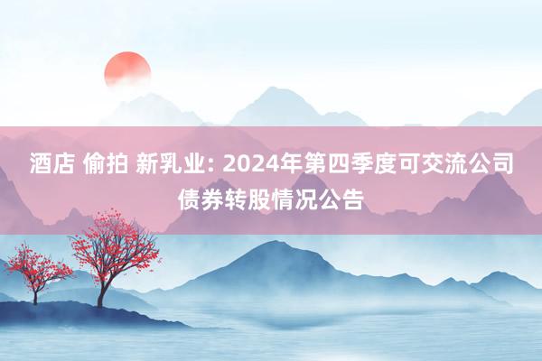 酒店 偷拍 新乳业: 2024年第四季度可交流公司债券转股情况公告