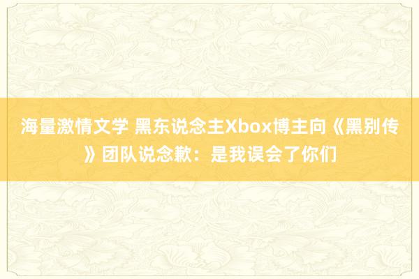 海量激情文学 黑东说念主Xbox博主向《黑别传》团队说念歉：是我误会了你们