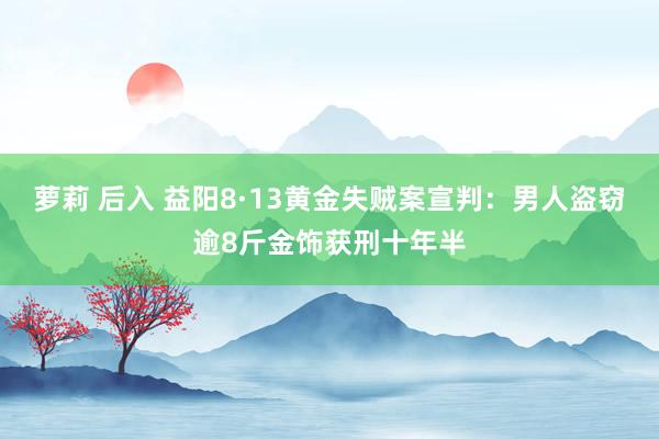 萝莉 后入 益阳8·13黄金失贼案宣判：男人盗窃逾8斤金饰获刑十年半