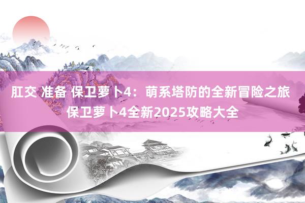 肛交 准备 保卫萝卜4：萌系塔防的全新冒险之旅 保卫萝卜4全新2025攻略大全