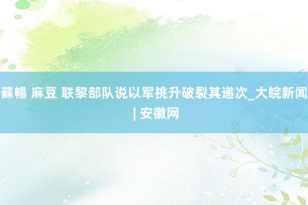 蘇暢 麻豆 联黎部队说以军挑升破裂其递次_大皖新闻 | 安徽网