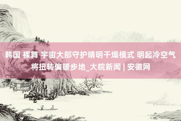 韩国 裸舞 宇宙大部守护晴明干燥模式 明起冷空气将扭转偏暖步地_大皖新闻 | 安徽网