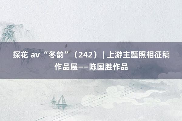 探花 av “冬韵”（242） | 上游主题照相征稿作品展——陈国胜作品