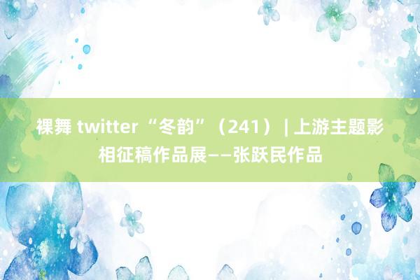 裸舞 twitter “冬韵”（241） | 上游主题影相征稿作品展——张跃民作品