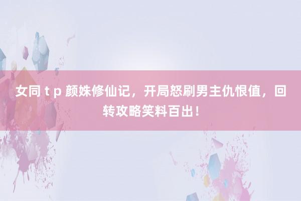 女同 t p 颜姝修仙记，开局怒刷男主仇恨值，回转攻略笑料百出！