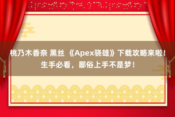 桃乃木香奈 黑丝 《Apex骁雄》下载攻略来啦！生手必看，鄙俗上手不是梦！