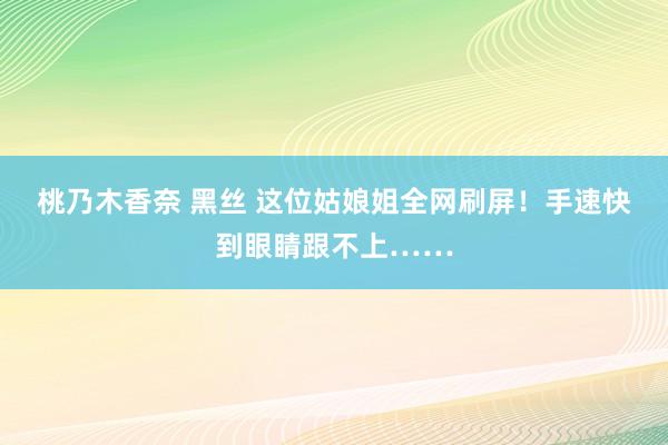 桃乃木香奈 黑丝 这位姑娘姐全网刷屏！手速快到眼睛跟不上……