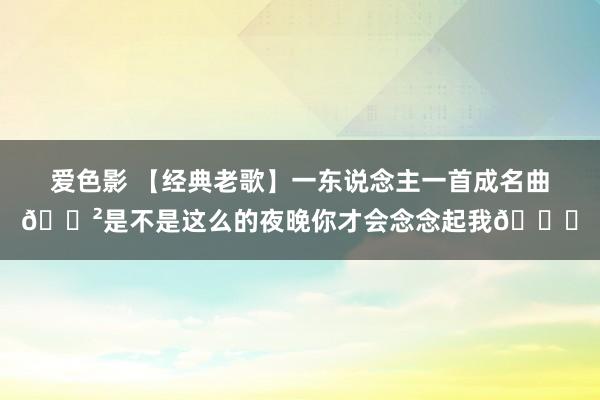 爱色影 【经典老歌】一东说念主一首成名曲📲是不是这么的夜晚你才会念念起我💇